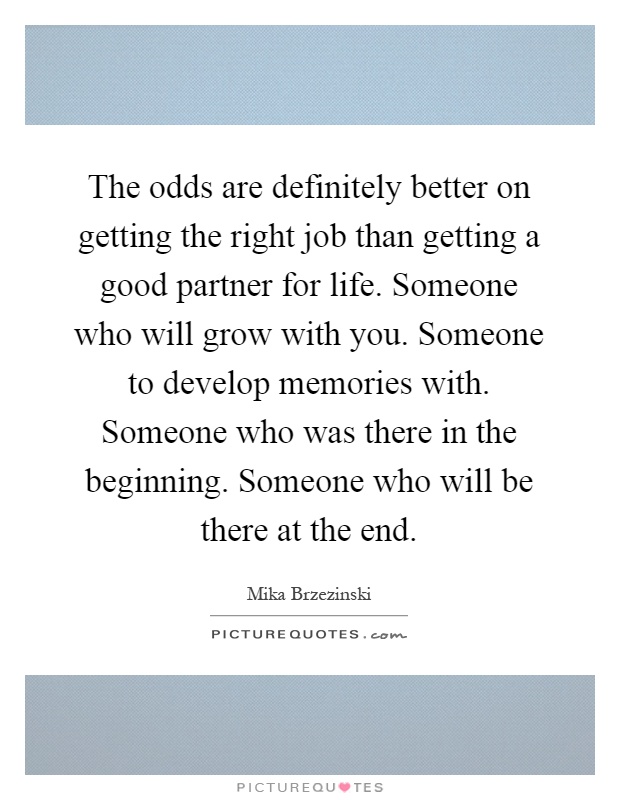 The odds are definitely better on getting the right job than getting a good partner for life. Someone who will grow with you. Someone to develop memories with. Someone who was there in the beginning. Someone who will be there at the end Picture Quote #1