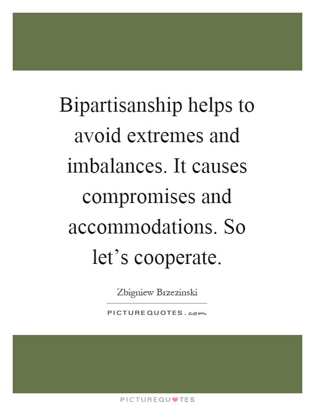 Bipartisanship helps to avoid extremes and imbalances. It causes compromises and accommodations. So let's cooperate Picture Quote #1