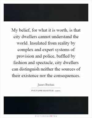 My belief, for what it is worth, is that city dwellers cannot understand the world. Insulated from reality by complex and expert systems of provision and police, baffled by fashion and spectacle, city dwellers can distinguish neither the sources of their existence nor the consequences Picture Quote #1