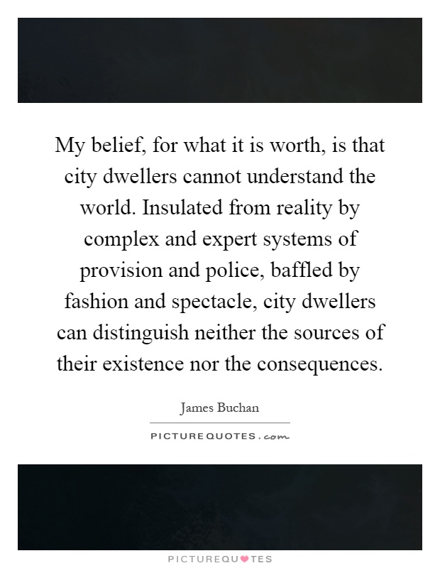 My belief, for what it is worth, is that city dwellers cannot understand the world. Insulated from reality by complex and expert systems of provision and police, baffled by fashion and spectacle, city dwellers can distinguish neither the sources of their existence nor the consequences Picture Quote #1
