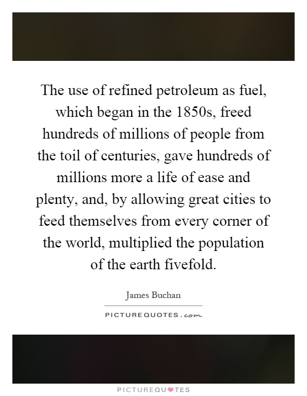 The use of refined petroleum as fuel, which began in the 1850s, freed hundreds of millions of people from the toil of centuries, gave hundreds of millions more a life of ease and plenty, and, by allowing great cities to feed themselves from every corner of the world, multiplied the population of the earth fivefold Picture Quote #1