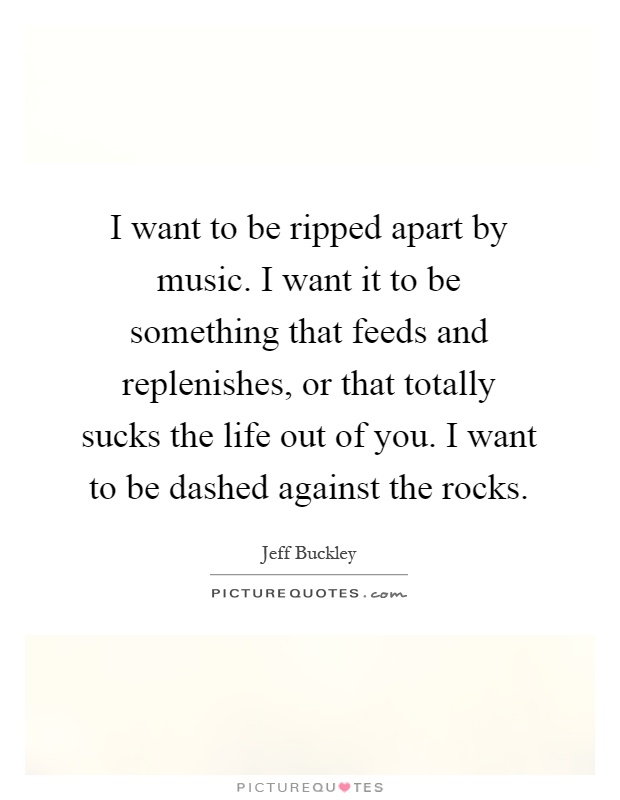 I want to be ripped apart by music. I want it to be something that feeds and replenishes, or that totally sucks the life out of you. I want to be dashed against the rocks Picture Quote #1