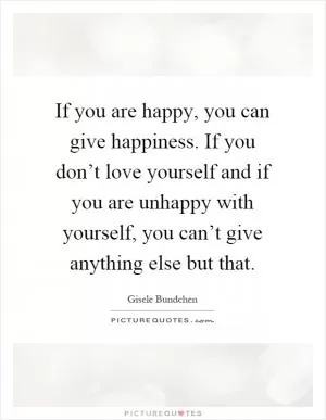 If you are happy, you can give happiness. If you don’t love yourself and if you are unhappy with yourself, you can’t give anything else but that Picture Quote #1