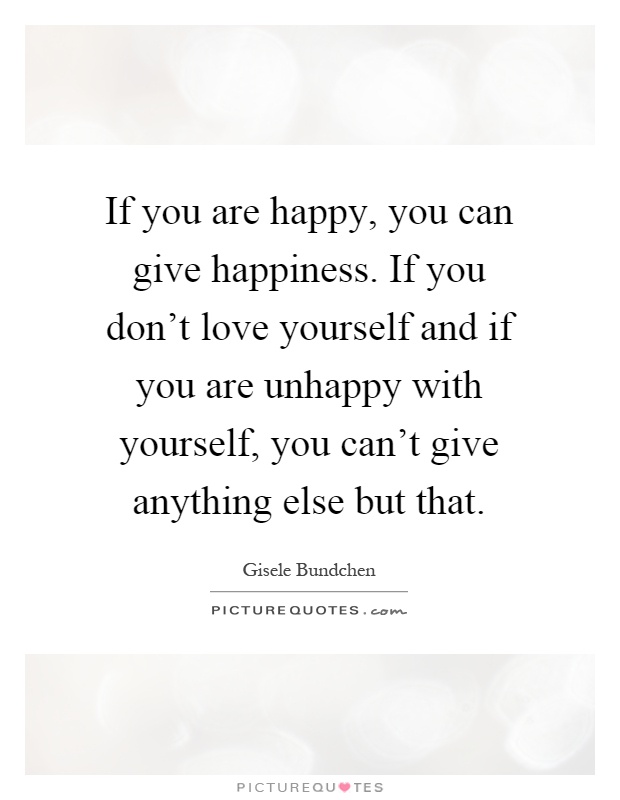 If you are happy, you can give happiness. If you don't love yourself and if you are unhappy with yourself, you can't give anything else but that Picture Quote #1