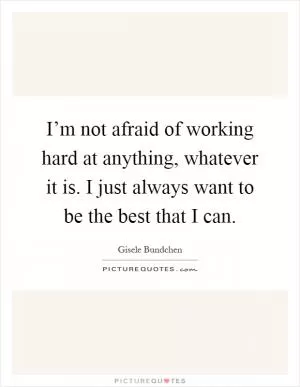 I’m not afraid of working hard at anything, whatever it is. I just always want to be the best that I can Picture Quote #1