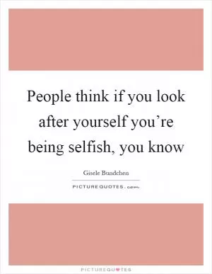 People think if you look after yourself you’re being selfish, you know Picture Quote #1