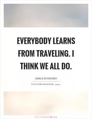 Everybody learns from traveling. I think we all do Picture Quote #1