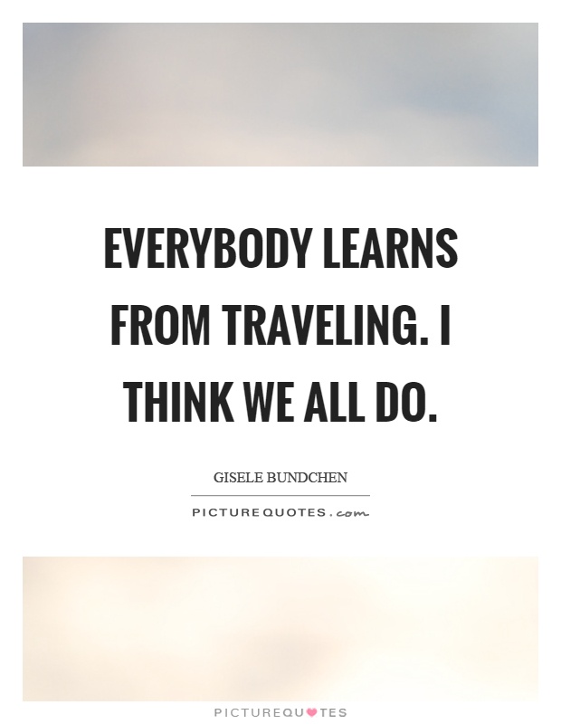 Everybody learns from traveling. I think we all do Picture Quote #1