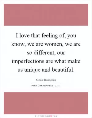I love that feeling of, you know, we are women, we are so different, our imperfections are what make us unique and beautiful Picture Quote #1