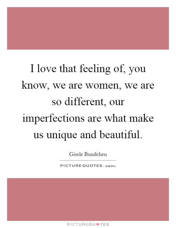 I love that feeling of, you know, we are women, we are so different, our imperfections are what make us unique and beautiful Picture Quote #1