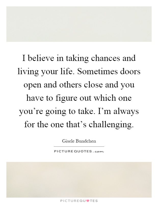 I believe in taking chances and living your life. Sometimes doors open and others close and you have to figure out which one you're going to take. I'm always for the one that's challenging Picture Quote #1