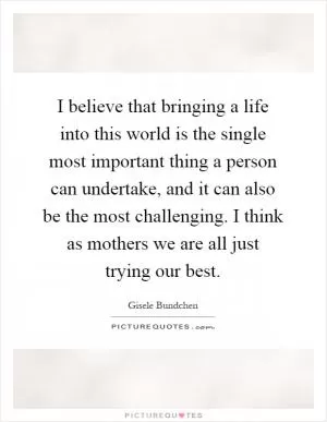 I believe that bringing a life into this world is the single most important thing a person can undertake, and it can also be the most challenging. I think as mothers we are all just trying our best Picture Quote #1