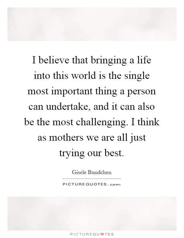 I believe that bringing a life into this world is the single most important thing a person can undertake, and it can also be the most challenging. I think as mothers we are all just trying our best Picture Quote #1