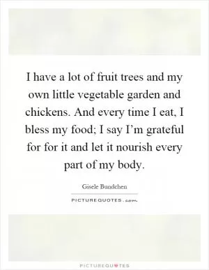 I have a lot of fruit trees and my own little vegetable garden and chickens. And every time I eat, I bless my food; I say I’m grateful for for it and let it nourish every part of my body Picture Quote #1