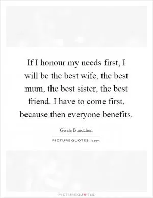 If I honour my needs first, I will be the best wife, the best mum, the best sister, the best friend. I have to come first, because then everyone benefits Picture Quote #1