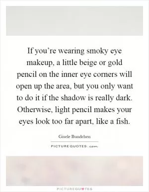 If you’re wearing smoky eye makeup, a little beige or gold pencil on the inner eye corners will open up the area, but you only want to do it if the shadow is really dark. Otherwise, light pencil makes your eyes look too far apart, like a fish Picture Quote #1