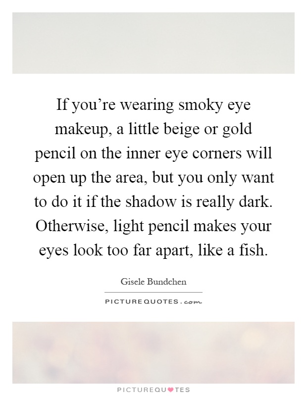If you're wearing smoky eye makeup, a little beige or gold pencil on the inner eye corners will open up the area, but you only want to do it if the shadow is really dark. Otherwise, light pencil makes your eyes look too far apart, like a fish Picture Quote #1
