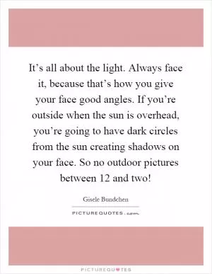 It’s all about the light. Always face it, because that’s how you give your face good angles. If you’re outside when the sun is overhead, you’re going to have dark circles from the sun creating shadows on your face. So no outdoor pictures between 12 and two! Picture Quote #1