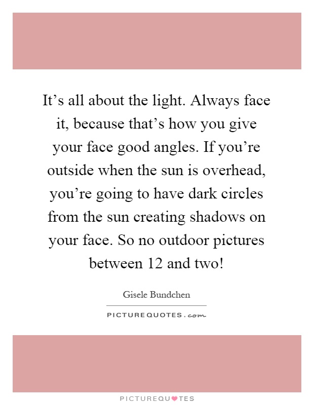 It's all about the light. Always face it, because that's how you give your face good angles. If you're outside when the sun is overhead, you're going to have dark circles from the sun creating shadows on your face. So no outdoor pictures between 12 and two! Picture Quote #1
