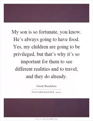 My son is so fortunate, you know. He’s always going to have food. Yes, my children are going to be privileged, but that’s why it’s so important for them to see different realities and to travel, and they do already Picture Quote #1