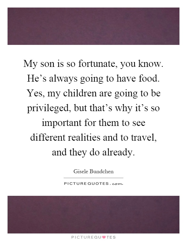 My son is so fortunate, you know. He's always going to have food. Yes, my children are going to be privileged, but that's why it's so important for them to see different realities and to travel, and they do already Picture Quote #1