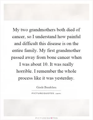 My two grandmothers both died of cancer, so I understand how painful and difficult this disease is on the entire family. My first grandmother passed away from bone cancer when I was about 10. It was really horrible. I remember the whole process like it was yesterday Picture Quote #1