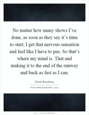 No matter how many shows I’ve done, as soon as they say it’s time to start, I get that nervous sensation and feel like I have to pee. So that’s where my mind is. That and making it to the end of the runway and back as fast as I can Picture Quote #1