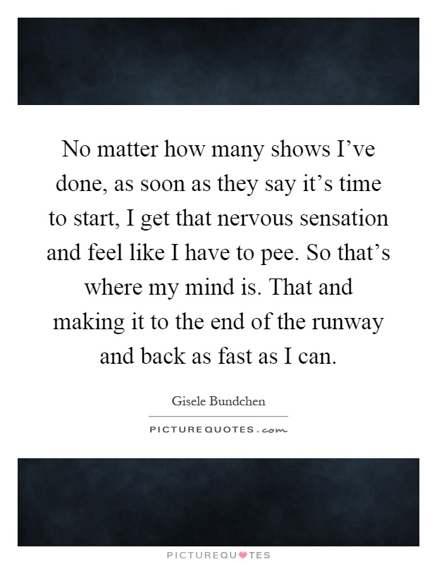 No matter how many shows I've done, as soon as they say it's time to start, I get that nervous sensation and feel like I have to pee. So that's where my mind is. That and making it to the end of the runway and back as fast as I can Picture Quote #1