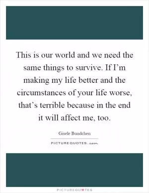 This is our world and we need the same things to survive. If I’m making my life better and the circumstances of your life worse, that’s terrible because in the end it will affect me, too Picture Quote #1