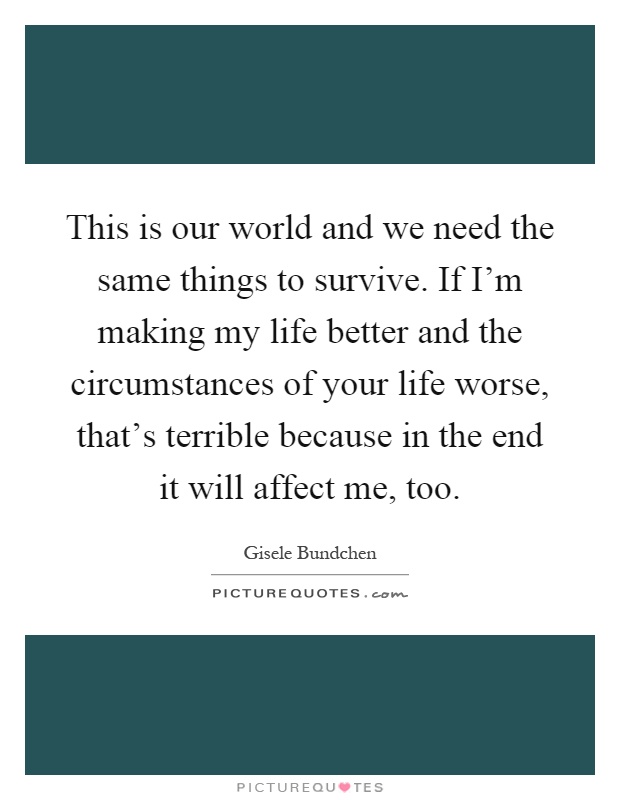This is our world and we need the same things to survive. If I'm making my life better and the circumstances of your life worse, that's terrible because in the end it will affect me, too Picture Quote #1