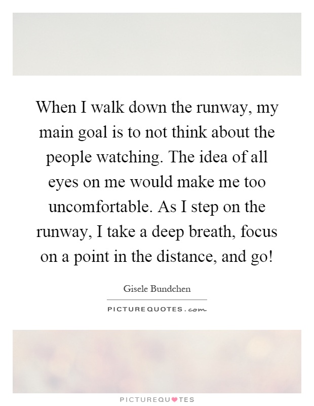 When I walk down the runway, my main goal is to not think about the people watching. The idea of all eyes on me would make me too uncomfortable. As I step on the runway, I take a deep breath, focus on a point in the distance, and go! Picture Quote #1