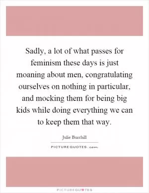Sadly, a lot of what passes for feminism these days is just moaning about men, congratulating ourselves on nothing in particular, and mocking them for being big kids while doing everything we can to keep them that way Picture Quote #1