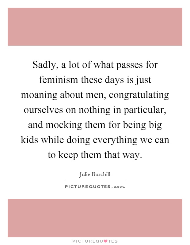 Sadly, a lot of what passes for feminism these days is just moaning about men, congratulating ourselves on nothing in particular, and mocking them for being big kids while doing everything we can to keep them that way Picture Quote #1