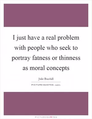 I just have a real problem with people who seek to portray fatness or thinness as moral concepts Picture Quote #1