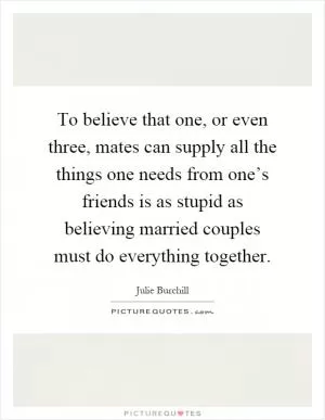 To believe that one, or even three, mates can supply all the things one needs from one’s friends is as stupid as believing married couples must do everything together Picture Quote #1