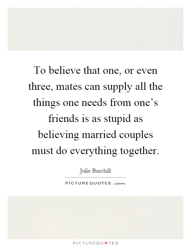 To believe that one, or even three, mates can supply all the things one needs from one's friends is as stupid as believing married couples must do everything together Picture Quote #1