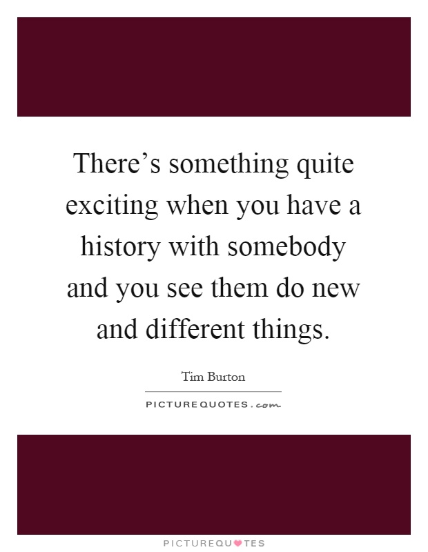 There's something quite exciting when you have a history with somebody and you see them do new and different things Picture Quote #1