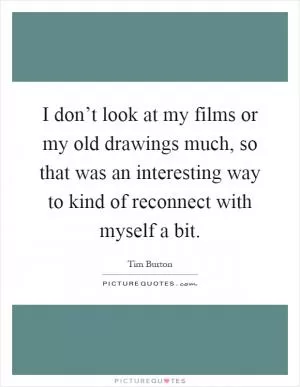 I don’t look at my films or my old drawings much, so that was an interesting way to kind of reconnect with myself a bit Picture Quote #1