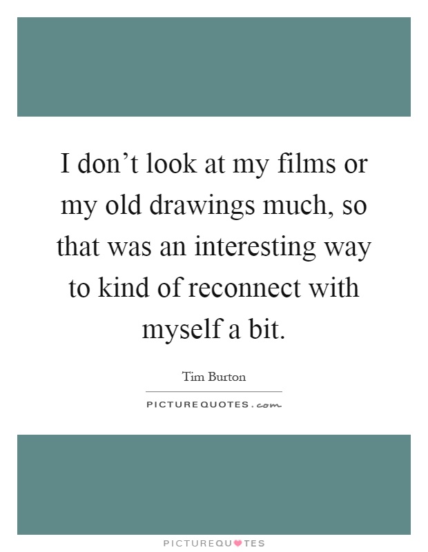 I don't look at my films or my old drawings much, so that was an interesting way to kind of reconnect with myself a bit Picture Quote #1