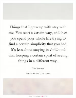 Things that I grew up with stay with me. You start a certain way, and then you spend your whole life trying to find a certain simplicity that you had. It’s less about staying in childhood than keeping a certain spirit of seeing things in a different way Picture Quote #1