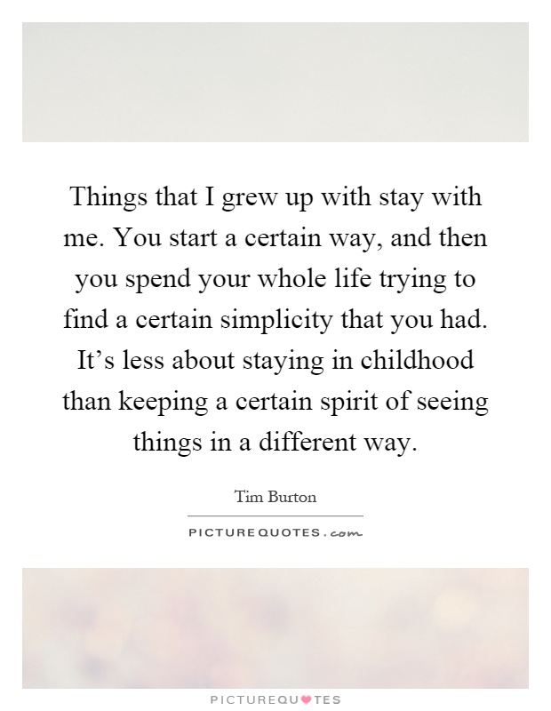 Things that I grew up with stay with me. You start a certain way, and then you spend your whole life trying to find a certain simplicity that you had. It's less about staying in childhood than keeping a certain spirit of seeing things in a different way Picture Quote #1