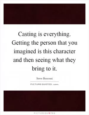 Casting is everything. Getting the person that you imagined is this character and then seeing what they bring to it Picture Quote #1
