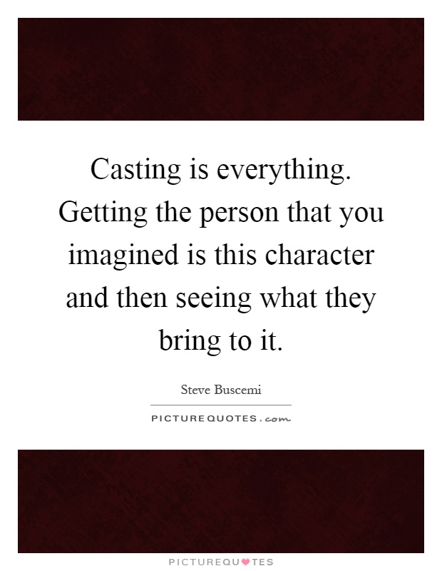 Casting is everything. Getting the person that you imagined is this character and then seeing what they bring to it Picture Quote #1