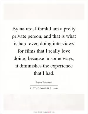 By nature, I think I am a pretty private person, and that is what is hard even doing interviews for films that I really love doing, because in some ways, it diminishes the experience that I had Picture Quote #1