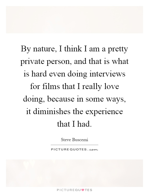 By nature, I think I am a pretty private person, and that is what is hard even doing interviews for films that I really love doing, because in some ways, it diminishes the experience that I had Picture Quote #1