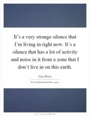 It’s a very strange silence that I’m living in right now. It’s a silence that has a lot of activity and noise in it from a zone that I don’t live in on this earth Picture Quote #1