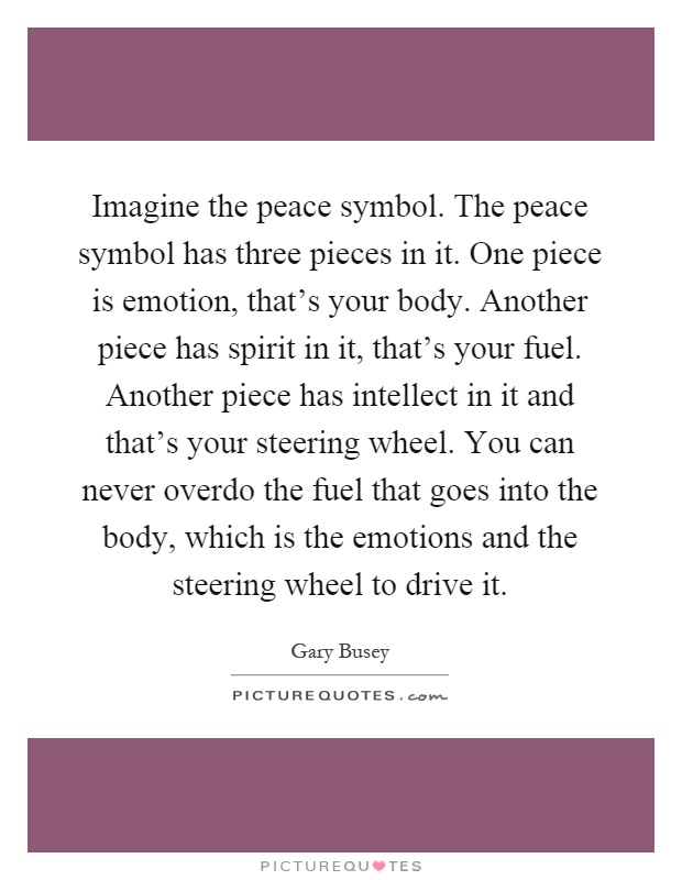 Imagine the peace symbol. The peace symbol has three pieces in it. One piece is emotion, that's your body. Another piece has spirit in it, that's your fuel. Another piece has intellect in it and that's your steering wheel. You can never overdo the fuel that goes into the body, which is the emotions and the steering wheel to drive it Picture Quote #1