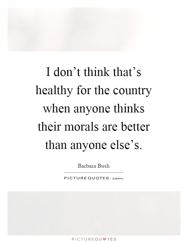 I don't think that's healthy for the country when anyone thinks their morals are better than anyone else's Picture Quote #1