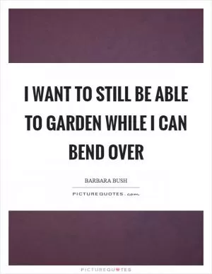 I want to still be able to garden while I can bend over Picture Quote #1