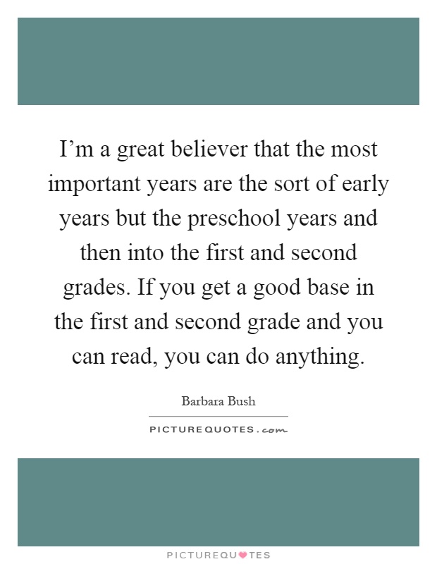 I'm a great believer that the most important years are the sort of early years but the preschool years and then into the first and second grades. If you get a good base in the first and second grade and you can read, you can do anything Picture Quote #1